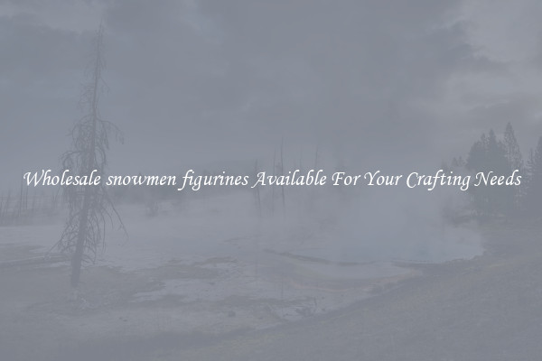 Wholesale snowmen figurines Available For Your Crafting Needs