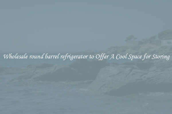 Wholesale round barrel refrigerator to Offer A Cool Space for Storing