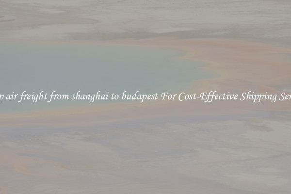 cheap air freight from shanghai to budapest For Cost-Effective Shipping Services
