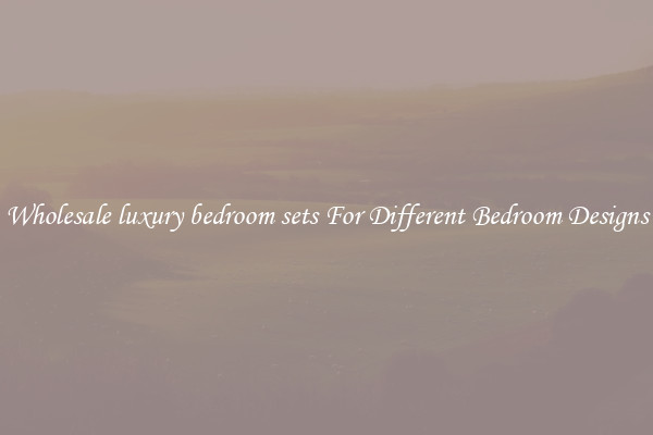 Wholesale luxury bedroom sets For Different Bedroom Designs